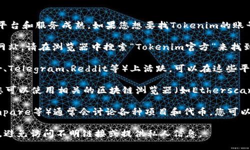 Tokenim是一个相对较新的项目，可能不如一些知名的加密货币平台和服务成熟。如果您想要找Tokenim的账号或者相关信息，可以通过以下几种方式进行：

1. **官方网站**：通常，任何加密货币或区块链项目都会有官方网站。请在浏览器中搜索“Tokenim官方”来找到真实、安全的官方网址。

2. **社交媒体**：很多区块链项目会在社交媒体平台（如Twitter、Telegram、Reddit等）上活跃。可以在这些平台搜索Tokenim，关注他们的官方账号来获取最新的资讯和动态。

3. **区块链浏览器**：如果Tokenim是基于某种区块链的代币，您可以使用相关的区块链浏览器（如Etherscan, BscScan等）来查找相关的代币信息。

4. **社区论坛**：加密货币社区论坛（如BitcoinTalk，CryptoCompare等）通常会讨论各种项目和代币，您可以通过这些论坛找到Tokenim相关的话题和讨论。

如果您仍然找不到相关信息，建议您在在线操作时务必注意安全，避免访问不明链接或提供私人信息。