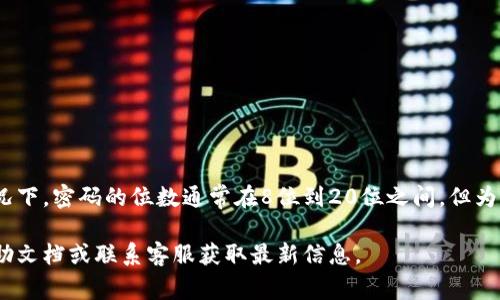 Tokenim的密码位数一般会根据该平台的安全要求而有所不同。大多数情况下，密码的位数通常在8位到20位之间，但为了确保账户安全，建议使用至少12位，包括大小写字母、数字和符号的组合。

如果你需要具体的密码政策或要求，最好直接参考Tokenim官方网站的帮助文档或联系客服获取最新信息。